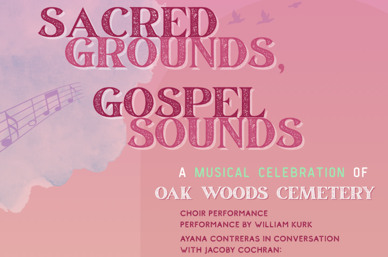A pink flyer with large pink text that reads "SACRED GROUNDS, GOSPEL SOUNDS." Smaller text reads "A MUSICAL CELEBRATION OF OAK WOODS CEMETERY." Even smaller text reads "CHOIR PERFORMANCE PERFORMANCE BY WILLIAM KURK. AYANA CONTRERAS IN CONVERSATION WITH JACOBY COCHRAN: CHICAGO'S HISTORIES OF GOSPEL MUSIC. GOSPEL WALKING TOUR AT THE CEMETERY DINNER WITH CHEF DOZZY IBEKWE DJ NIGHT WITH AYANA CONTRERAS."